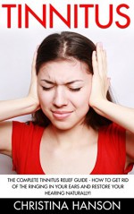 Tinnitus: The Complete Tinnitus Relief Guide - How To Get Rid Of The Ringing In Your Ears And Restore Your Hearing Naturally! (Tinnitus 101, Tinnitus Cure, Tinnitus Control) - Christina Hanson