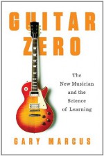 Guitar Zero: The Science of Becoming Musical at Any Age - Gary Marcus