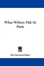 What Wilson Did at Paris - Ray Stannard Baker