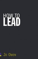 How to Lead: What You Actually Need to Do to Manage, Lead, and Succeed - Jo Owen