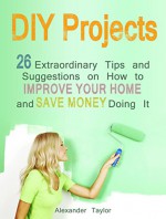 DIY Projects: 26 Extraordinary Tips and Suggestions on How to Improve Your Home and Save Money Doing It (DIY Projects Books, diy projects, diy projects free) - Alexander Taylor