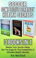 Soccer: Competitive Strategy: Health Secrets: 3 Books in 1: Master Your Soccer Game, Get The Edge On The Competition & Ultimate Health Secrets (The Best ... Strategies Tips and Health Guide) - Ace McCloud