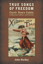 True Songs of Freedom: Uncle Tom's Cabin in Russian Culture and Society - John Mackay