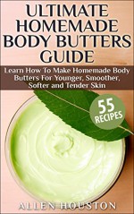 Ultimate Homemade Body Butters Guide:Learn How To Make Homemade Body Butters For Younger, Smoother, Softer and Tender Skin: (Includes Top 50 Homemade Body Butters) - Allen Houston