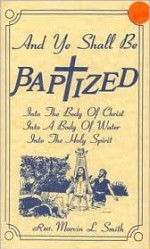 And Ye Shall Be Baptized: Into the Body of Christ, Into a Body of Water, Into the Holy Spirit - Marvin Smith