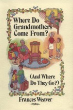 Where Do Grandmothers Come From?: (And Where Do They Go?) : A Close Look at Four Generations, in Three Parts (And Where Do They Go?) - Frances Weaver