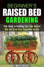 Beginner's Raised Bed Gardening: Five Steps to Building Your Own Raised Bed and Grow Your Vegetable Garden (Homesteading & Urban Farming) - Matt Riley