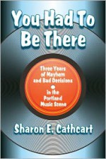 You Had to Be There: Three Years of Mayhem and Bad Decisions in the Portland Music Scene - Sharon E. Cathcart
