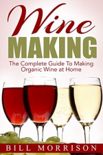 Wine Making: The Complete Guide To Making Organic Wine at Home - Includes 23 Homemade Wine Recipes (Wine Making Recipes, Wine Books) - Bill Morrison