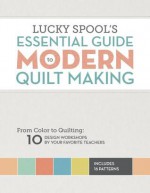 Lucky Spool's Essential Guide to Modern Quilt Making: From Color to Quilting: 10 Design Workshops by your Favorite Teachers - Editors at Lucky Spool