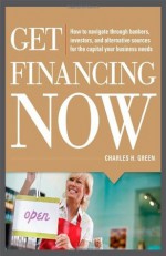 Get Financing Now: How to Navigate Through Bankers, Investors, and Alternative Sources for the Capital Your Business Needs - Charles Green