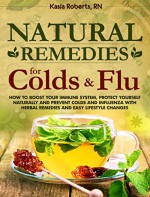 Natural Remedies For Colds And Flu: How To Boost Your Immune System, Protect Yourself Naturally and Prevent Colds and Influenza with Herbal Remedies and Easy Lifestyle Changes - Kasia Roberts RN