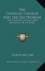 The Catholic Church and the Sex Problem: The Stupidity, Futility and Insolence of Its Ethic - Joseph McCabe