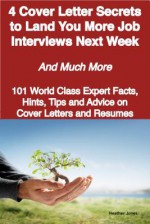 4 Cover Letter Secrets to Land You More Job Interviews Next Week - And Much More - 101 World Class Expert Facts, Hints, Tips and Advice on Cover Letters and Resumes - Heather Jones