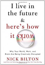 I Live in the Future & Here's How It Works: Why Your World, Work, and Brain Are Being Creatively Disrupted - Nick Bilton