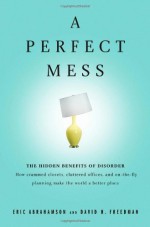 A Perfect Mess: The Hidden Benefits of Disorder--How Crammed Closets, Cluttered Offices, and On-the-Fly Planning Make the World a Better Place - Eric Abrahamson, David H. Freedman