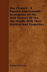 May Flowers - A Popular and Scientific Description of the Wild Flowers of the the Month, with Their Habitats and Properties - James Harris