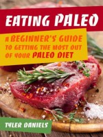 Eating Paleo: A Beginner's Guide to Getting the Most out of Your Paleo Diet - Tyler Daniels