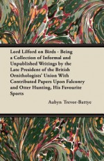 Lord Lilford on Birds - Being a Collection of Informal and Unpublished Writings by the Late President of the British Ornithologists' Union with Contri - Aubyn Trevor-Battye