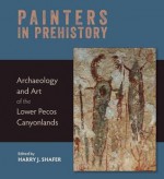 Painters in Prehistory: Archaeology and Art of the Lower Pecos Canyonlands - Harry J. Shafer