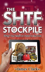 The SHTF Stockpile: What You Need on Hand to Survive (The SHTF Stockpile, shtf survival, shtf plan) - James Clark