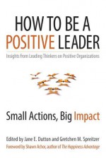 How to Be a Positive Leader: Small Actions, Big Impact - Jane E. Dutton, Gretchen Spreitzer