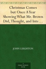 Christmas Comes but Once A Year Showing What Mr. Brown Did, Thought, and Intended to Do, during that Festive Season. - John Leighton