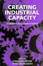 Creating Industrial Capacity: Towards Full Employment - Jonathan Michie, John G. Smith, John Grieve Smith, Brian Reddaway