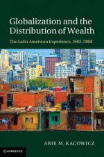 Globalization and the Distribution of Wealth: The Latin American Experience, 1982 2008 - Arie M. Kacowicz