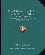 The History of the First Council of Nice: A World's Christian Convention A.D. 325 with a Life of Constantine - Dean Dudley