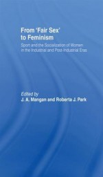 From Fair Sex to Feminism: Sport and the Socialization of Women in the Industrial and Post-Industrial Eras - J A Mangan, Roberta J Park