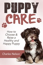 Puppy Care: How to Choose & Raise a Healthy and Happy Puppy (Dog Care and Training Book 1) - Charles Nelson