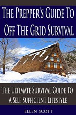 The Prepper's Guide To Off The Grid Survival: The Ultimate Survival Guide To A Self Sufficient Lifestyle (Prepping For Beginners, Boondocking, Prepping, Prepping Books, Prepping 101, Survival Pantry) - Ellen Scott