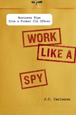 Work Like a Spy: Business Tips from a Former CIA Officer - J.C. Carleson