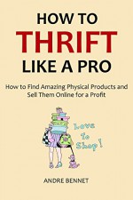 HOW TO THRIFT LIKE A PRO 2016: How to Find Amazing Physical Products and Sell Them Online for a Profit - Andre Bennet