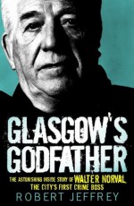 Glasgow's Godfather: The Astonishing Story of Walter Norval the City's First Crime Boss - Robert Jeffrey