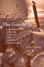 The Good Life: Psychoanalytic Reflection on Love, Ethics, Creativity, and Spirituality - Jeffrey B. Rubin