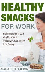 Healthy Snacks for Work: Snacking Secrets to Lose Weight, Increase Productivity, Save Money & Cut Cravings - Sarah Harrison, David Domes