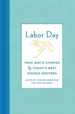 Labor Day: True Birth Stories by Today's Best Women Writers - Eleanor Henderson, Anna Solomon