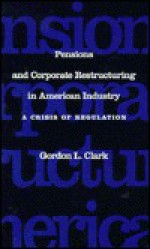 Pensions and Corporate Restructuring in American Industry: A Crisis in Regulation - Gordon L. Clark