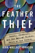 The Feather Thief: Beauty, Obsession, and the Natural History Heist of the Century - Kirk Johnson