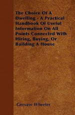 The Choice of a Dwelling - A Practical Handbook of Useful Information on All Points Connected with Hiring, Buying, or Building a House - Gervase Wheeler