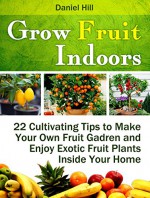 Grow Fruit Indoors: 22 Cultivating Tips to Make Your Own Fruit Gadren and Enjoy Exotic Fruit Plants Inside Your Home (Grow fruit indoors, grow fruit trees, grow fruits indoors for beginners) - Daniel Hill