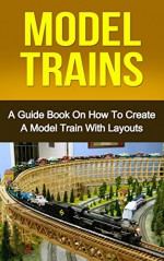 MODEL TRAINS: A Quick Guide Book on How to Create a Model Train with Layouts (model railroad, modern railways) - Ryan Smith