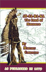 AB-SA-RA-KA Land of Massacre: Being the Experience of an Officer's Wife on the Plains with an Outline of Indian Operations and Conferences from 1865 - Henry B. Carrington, Henry B. Carrington