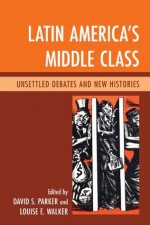 Latin America's Middle Class: Unsettled Debates and New Histories - David S. Parker, Louise E. Walker, Abel Ricardo Lxf3pez-Pedreros, J. Pablo Silva, Rodolfo Barros, Bill French, Brian P. Owensby, Fredrick B. Pike, John J. Johnson, Mario Benedetti, Andrew Hunter Whiteford, Charles Wagley, Francisco Lxf3pez-Cxe1mara