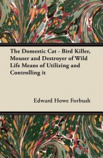 The Domestic Cat - Bird Killer, Mouser and Destroyer of Wild Life Means of Utilizing and Controlling It - Edward Howe Forbush