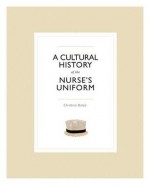 A Cultural History of the Nurse's Uniform - Christina Bates