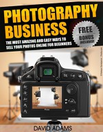 Photography: Photography Business: The Most Amazing and Easy Ways to Sell Your Photos Online for Beginners (Photography For Beginners, DSLR, Digital Photography, ... Digital Camera, Photography Business) - David Adams