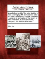 New Plottings in Aid of the Rebel Doctrine of State Sovereignty: Mr. Jay's Second Letter on Dawson's Introduction to the Federalist: Exposing Its Falsification of the History of the Constitution, Its Libels on Duane, Livingston, Jay and Hamilton, And... - John Jay